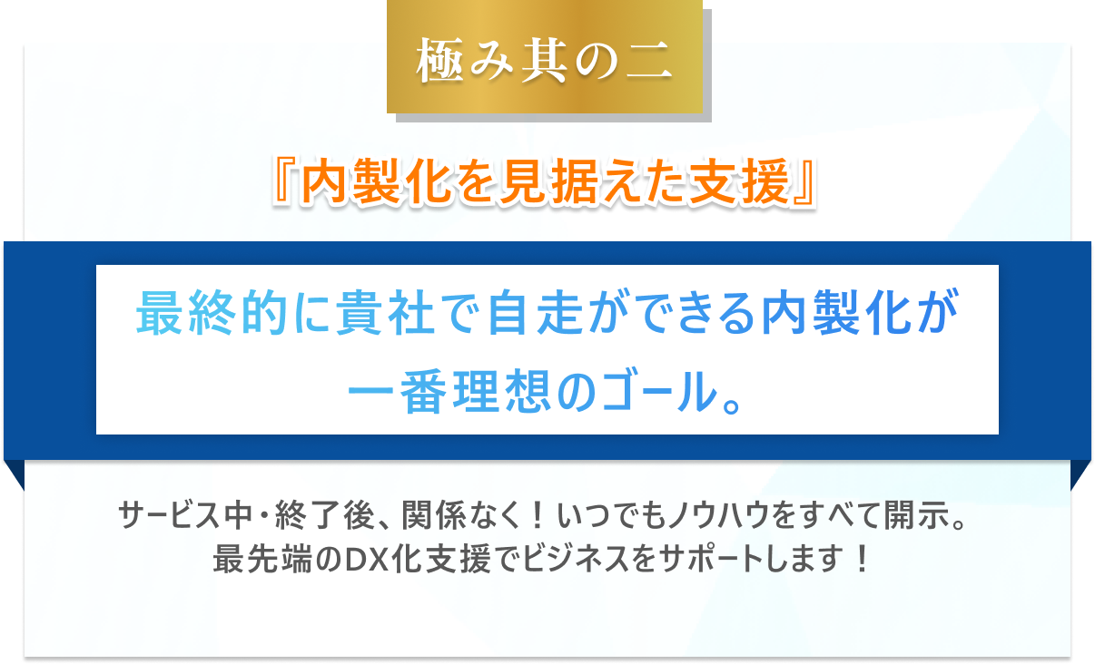 極み其の二　内製化を見据えた支援最終的に貴社で自走ができる内製化が一番理想のゴール。サービス中・終了後、関係なく！いつでもノウハウをすべて開示。最先端のDX化支援でビジネスをサポートします！