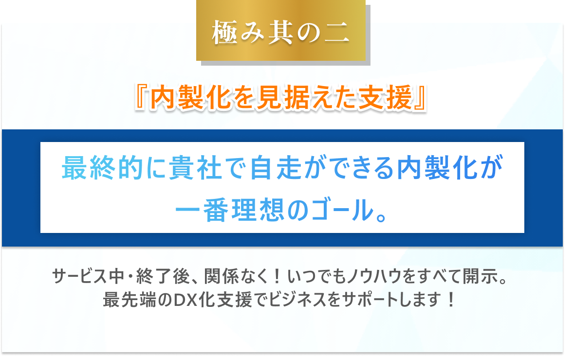 極み其の二　内製化を見据えた支援最終的に貴社で自走ができる内製化が一番理想のゴール。サービス中・終了後、関係なく！いつでもノウハウをすべて開示。最先端のDX化支援でビジネスをサポートします！。