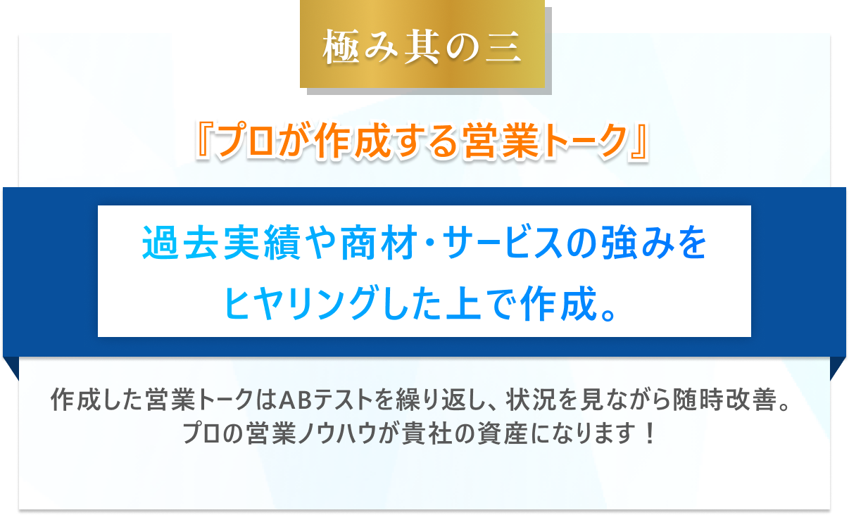 極み其の三　プロが作成する営業トーク過去実績や商材・サービスの強みをヒヤリングした上で作成。作成した営業トークはABテストを繰り返し、状況を見ながら随時改善。プロの営業ノウハウが貴社の資産になります！