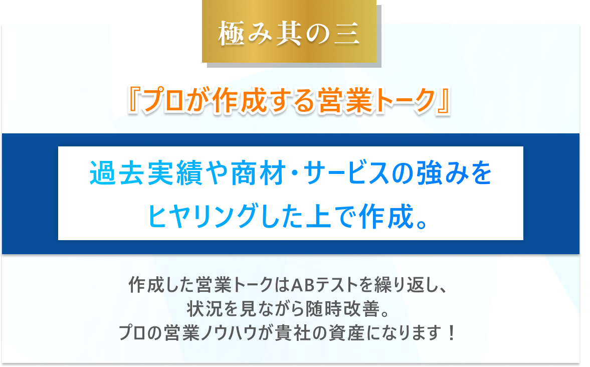 極み其の三　プロが作成する営業トーク過去実績や商材・サービスの強みをヒヤリングした上で作成。作成した営業トークはABテストを繰り返し、状況を見ながら随時改善。プロの営業ノウハウが貴社の資産になります！