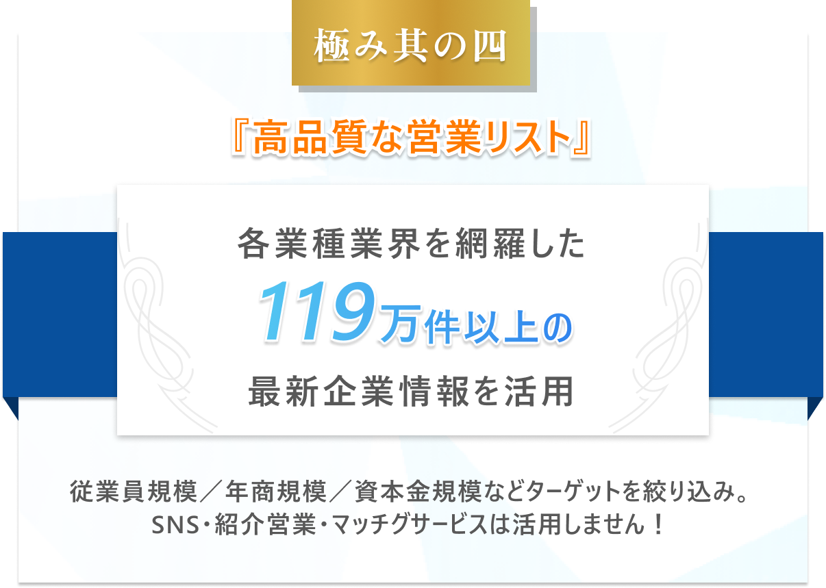 極み其の四　高品質な営業リスト-各業種業界を網羅した119万件以上の最新企業情報を活用。従業員規模／年商規模／資本金規模などターゲットを絞り込み。SNS・紹介営業・マッチグサービスは活用しません！