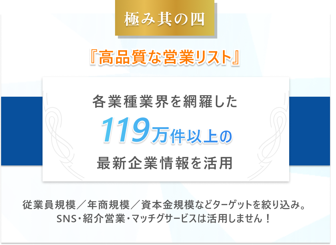 極み其の四　高品質な営業リスト-各業種業界を網羅した119万件以上の最新企業情報を活用。従業員規模／年商規模／資本金規模などターゲットを絞り込み。SNS・紹介営業・マッチグサービスは活用しません！